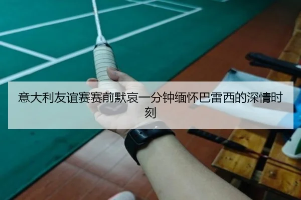 意大利友谊赛赛前默哀一分钟缅怀巴雷西的深情时刻
